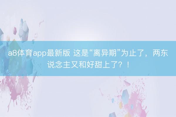 a8体育app最新版 这是“离异期”为止了，两东说念主又和好甜上了？！