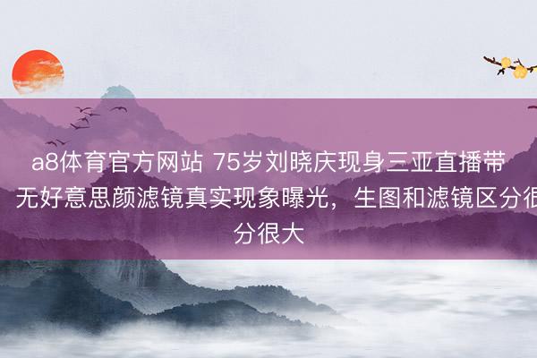 a8体育官方网站 75岁刘晓庆现身三亚直播带货,无好意思颜滤镜真实现象曝光,生图和滤镜区分很大