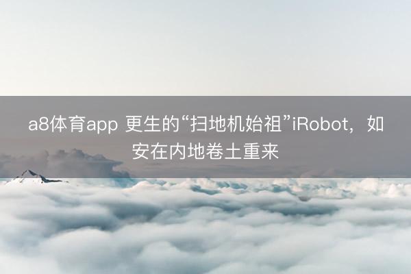 a8体育app 更生的“扫地机始祖”iRobot，如安在内地卷土重来