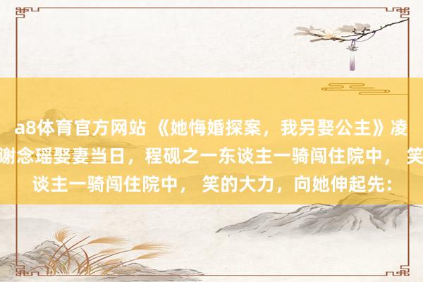 a8体育官方网站 《她悔婚探案，我另娶公主》凌深谢念瑶程砚之 我和谢念瑶娶妻当日，程砚之一东谈主一骑闯住院中， 笑的大力，向她伸起先：