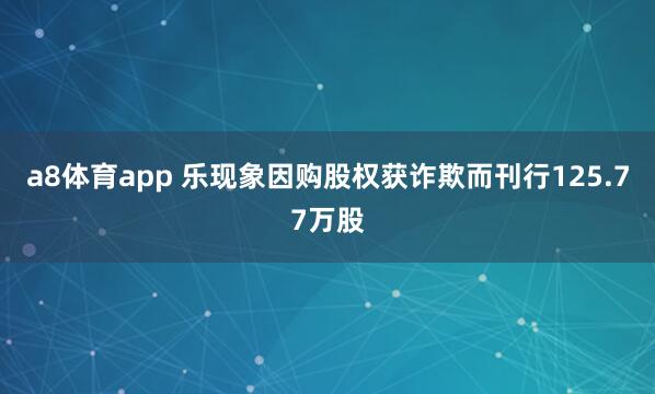 a8体育app 乐现象因购股权获诈欺而刊行125.77万股