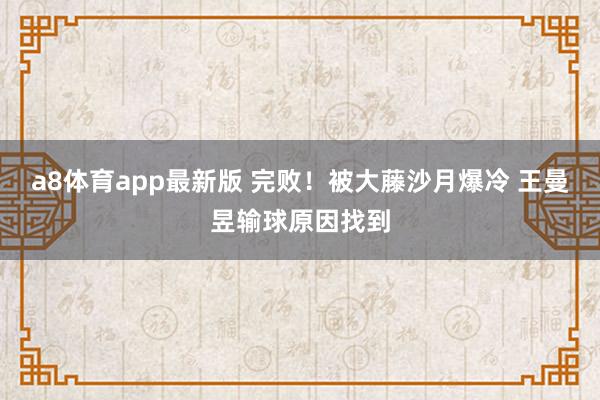 a8体育app最新版 完败！被大藤沙月爆冷 王曼昱输球原因找到
