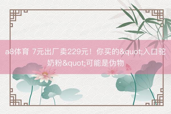 a8体育 7元出厂卖229元！你买的"入口驼奶粉"可能是伪物