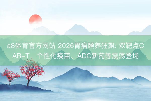 a8体育官方网站 2026胃癌颐养狂飙: 双靶点CAR-T、个性化疫苗、ADC新药等震荡登场