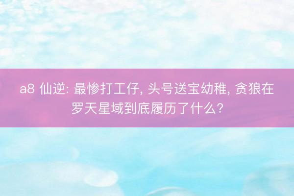 a8 仙逆: 最惨打工仔, 头号送宝幼稚, 贪狼在罗天星域到底履历了什么?
