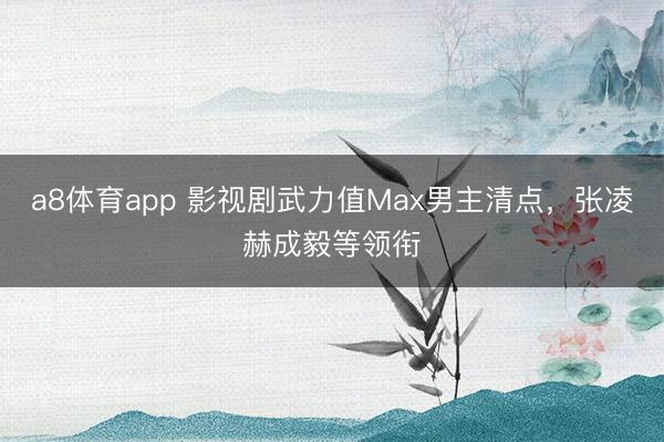 a8体育app 影视剧武力值Max男主清点，张凌赫成毅等领衔