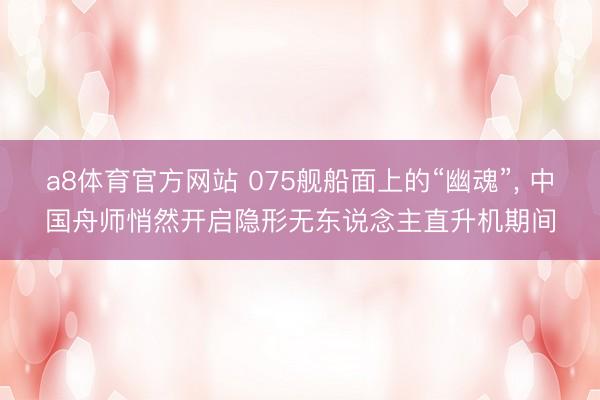 a8体育官方网站 075舰船面上的“幽魂”, 中国舟师悄然开启隐形无东说念主直升机期间
