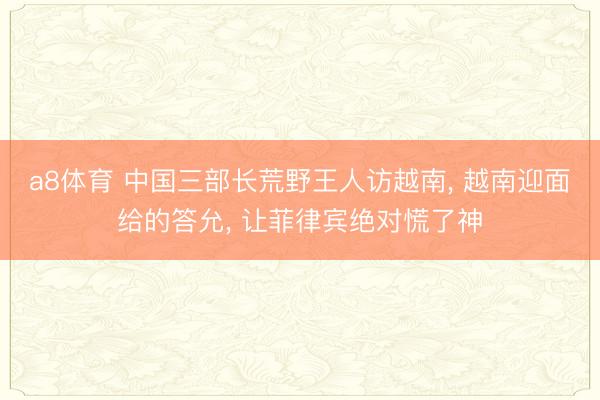 a8体育 中国三部长荒野王人访越南, 越南迎面给的答允, 让菲律宾绝对慌了神
