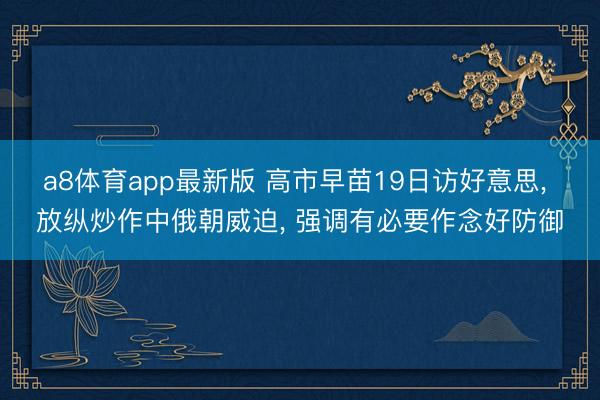 a8体育app最新版 高市早苗19日访好意思， 放纵炒作中俄朝威迫， 强调有必要作念好防御