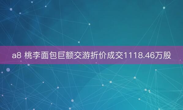 a8 桃李面包巨额交游折价成交1118.46万股