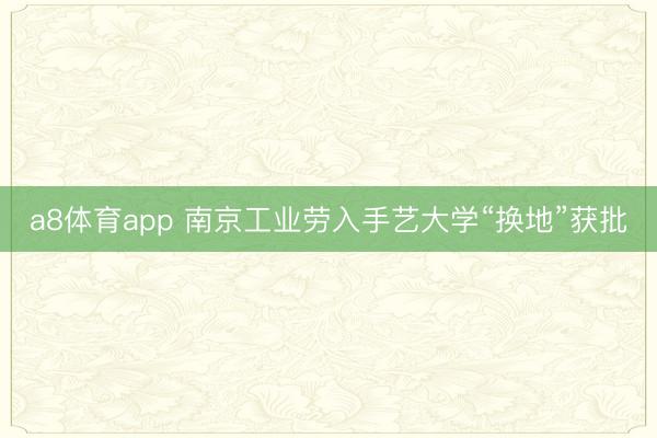 a8体育app 南京工业劳入手艺大学“换地”获批