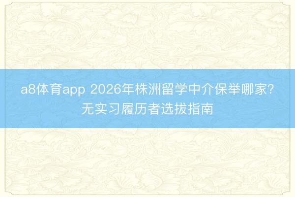 a8体育app 2026年株洲留学中介保举哪家？无实习履历者选拔指南