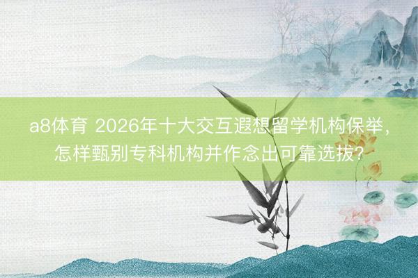 a8体育 2026年十大交互遐想留学机构保举，怎样甄别专科机构并作念出可靠选拔？