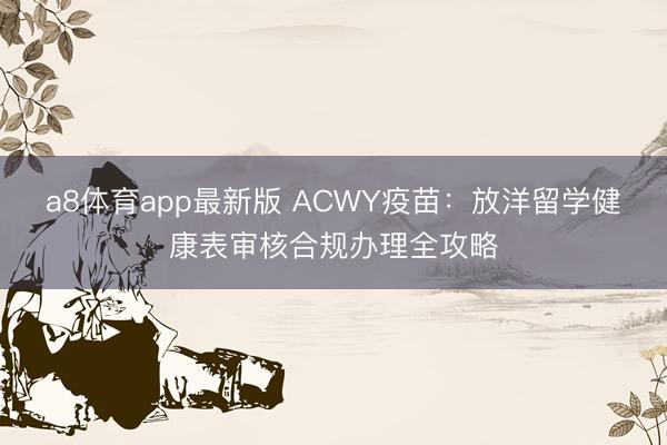 a8体育app最新版 ACWY疫苗：放洋留学健康表审核合规办理全攻略