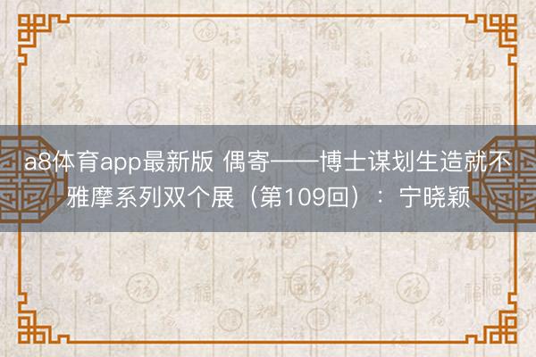 a8体育app最新版 偶寄——博士谋划生造就不雅摩系列双个展（第109回）：宁晓颖