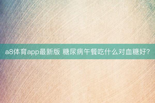 a8体育app最新版 糖尿病午餐吃什么对血糖好?
