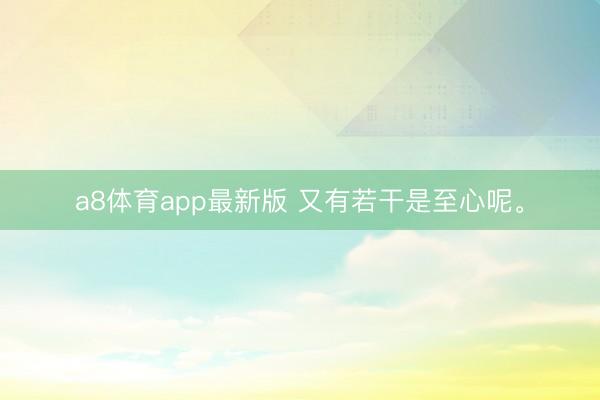 a8体育app最新版 又有若干是至心呢。