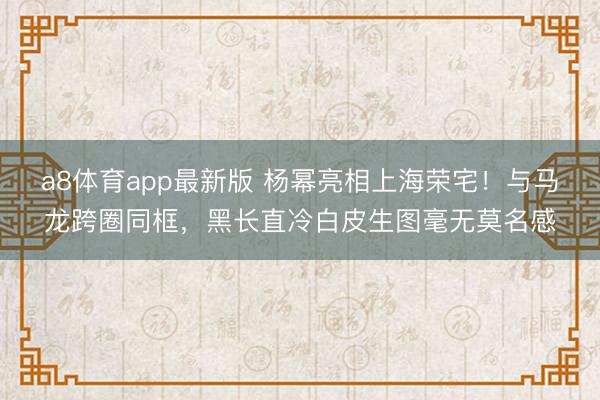 a8体育app最新版 杨幂亮相上海荣宅！与马龙跨圈同框，黑长直冷白皮生图毫无莫名感