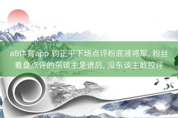 a8体育app 钧正平下场点评粉底液将军, 粉丝看盘点评的东谈主是谁后, 没东谈主敢控评