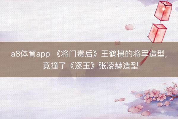 a8体育app 《将门毒后》王鹤棣的将军造型, 竟撞了《逐玉》张凌赫造型