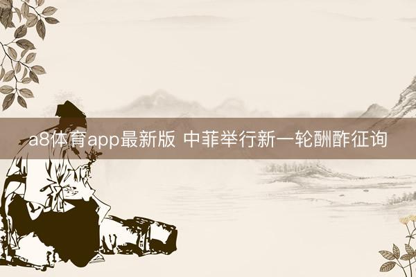 a8体育app最新版 中菲举行新一轮酬酢征询