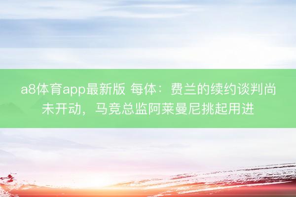 a8体育app最新版 每体：费兰的续约谈判尚未开动，马竞总监阿莱曼尼挑起用进