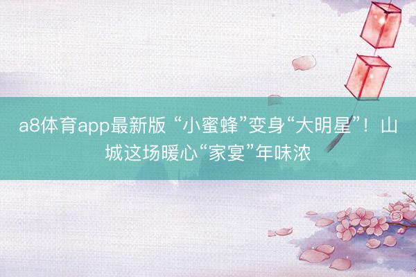 a8体育app最新版 “小蜜蜂”变身“大明星”！山城这场暖心“家宴”年味浓