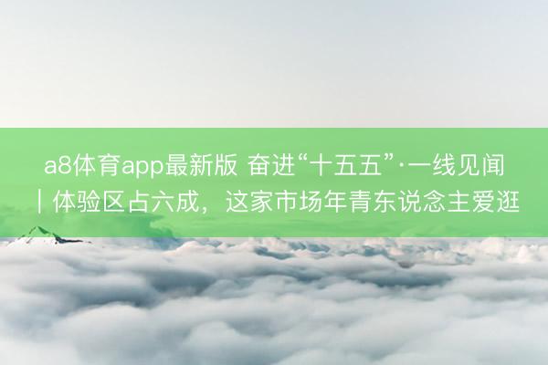 a8体育app最新版 奋进“十五五”·一线见闻｜体验区占六成，这家市场年青东说念主爱逛