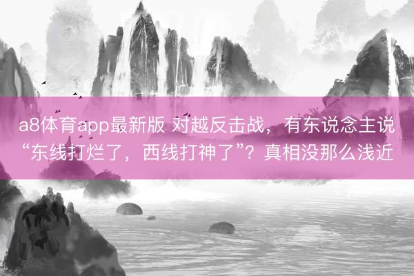 a8体育app最新版 对越反击战，有东说念主说“东线打烂了，西线打神了”？真相没那么浅近