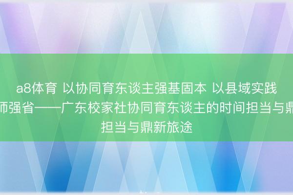 a8体育 以协同育东谈主强基固本 以县域实践赋能教师强省——广东校家社协同育东谈主的时间担当与鼎新旅途