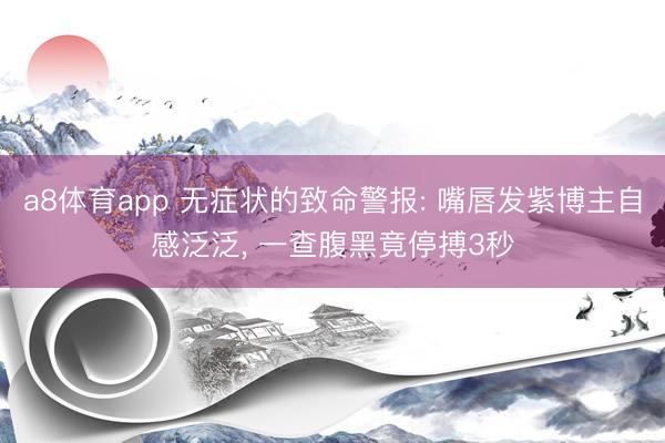 a8体育app 无症状的致命警报: 嘴唇发紫博主自感泛泛， 一查腹黑竟停搏3秒