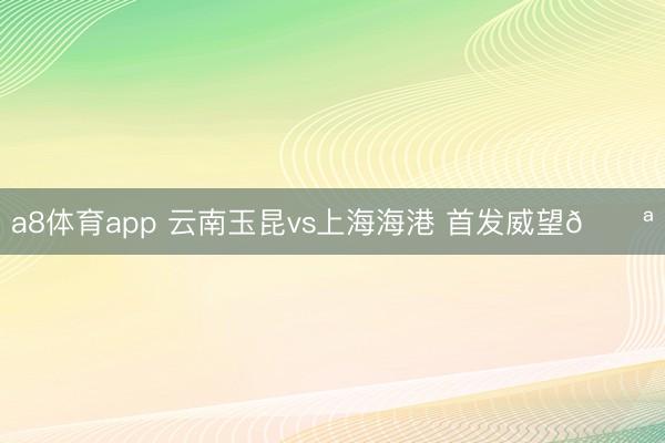 a8体育app 云南玉昆vs上海海港 首发威望💪