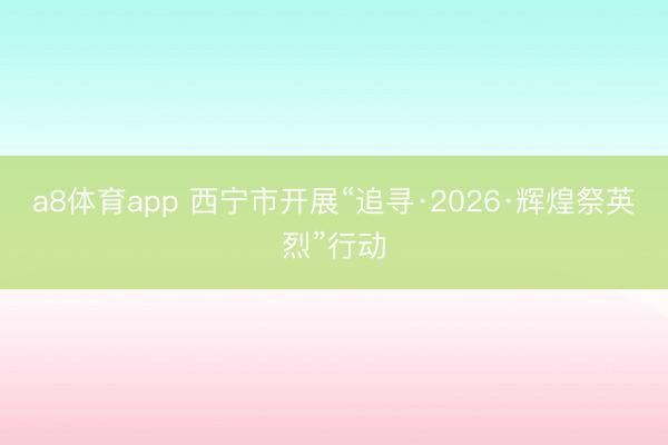 a8体育app 西宁市开展“追寻·2026·辉煌祭英烈”行动