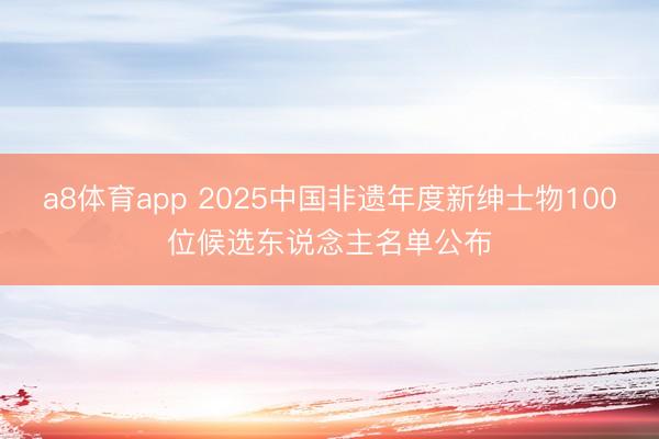 a8体育app 2025中国非遗年度新绅士物100位候选东说念主名单公布
