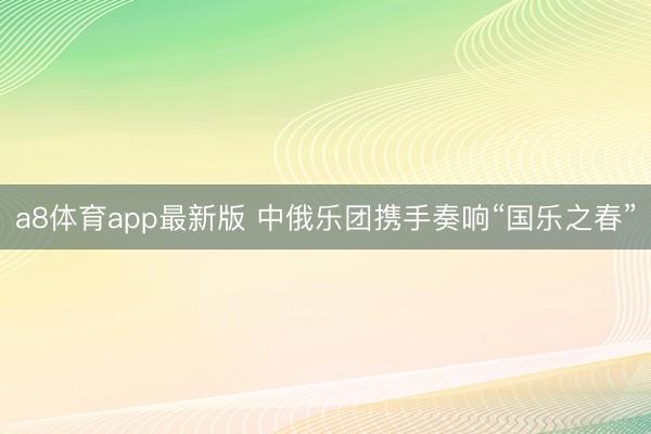 a8体育app最新版 中俄乐团携手奏响“国乐之春”