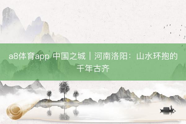 a8体育app 中国之城|河南洛阳:山水环抱的千年古齐
