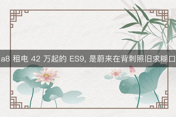 a8 租电 42 万起的 ES9, 是蔚来在背刺照旧求糊口