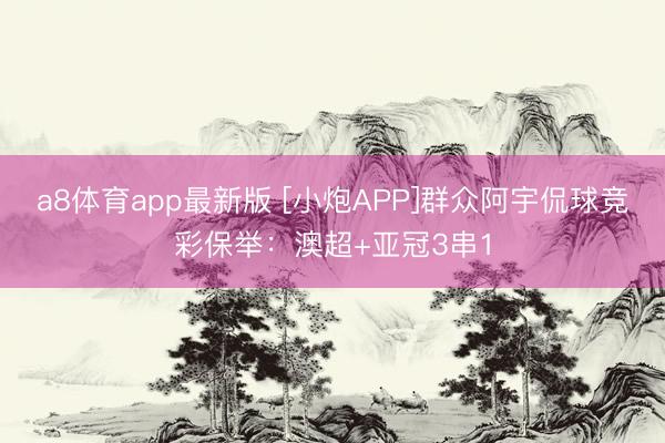 a8体育app最新版 [小炮APP]群众阿宇侃球竞彩保举：澳超+亚冠3串1