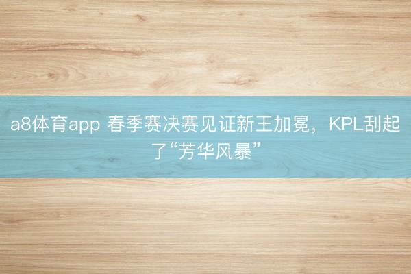 a8体育app 春季赛决赛见证新王加冕，KPL刮起了“芳华风暴”