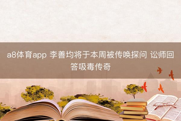 a8体育app 李善均将于本周被传唤探问 讼师回答吸毒传奇