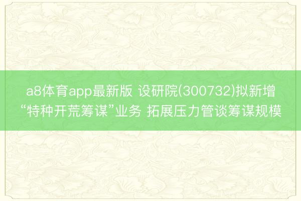 a8体育app最新版 设研院(300732)拟新增“特种开荒筹谋”业务 拓展压力管谈筹谋规模