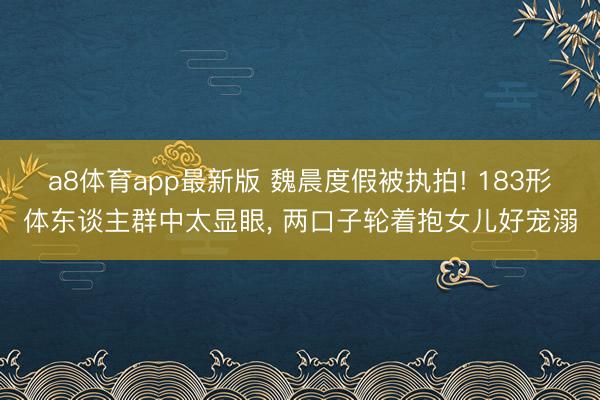 a8体育app最新版 魏晨度假被执拍! 183形体东谈主群中太显眼, 两口子轮着抱女儿好宠溺