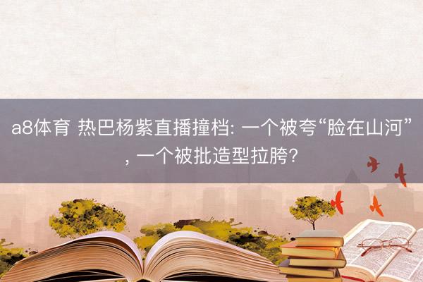 a8体育 热巴杨紫直播撞档: 一个被夸“脸在山河”, 一个被批造型拉胯?