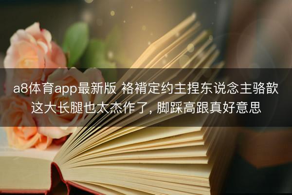 a8体育app最新版 袼褙定约主捏东说念主骆歆这大长腿也太杰作了，<a href=