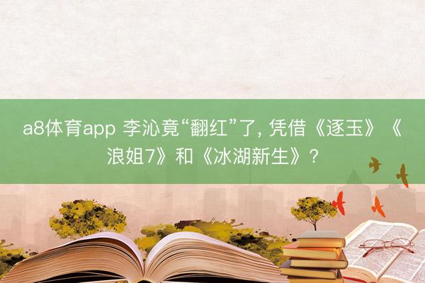 a8体育app 李沁竟“翻红”了， 凭借《逐玉》《浪姐7》和《冰湖新生》?