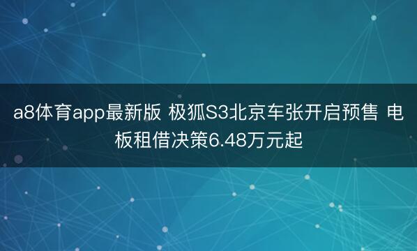 a8体育app最新版 极狐S3北京车张开启预售 电板租借决策6.48万元起