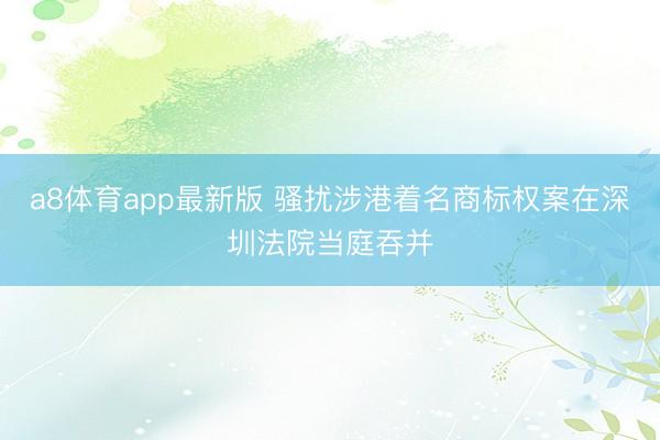 a8体育app最新版 骚扰涉港着名商标权案在深圳法院当庭吞并