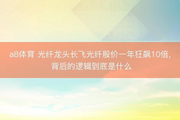 a8体育 光纤龙头长飞光纤股价一年狂飙10倍， 背后的逻辑到底是什么