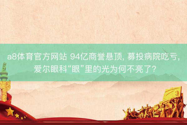 a8体育官方网站 94亿商誉悬顶， 募投病院吃亏， 爱尔眼科“眼”里的光为何不亮了?