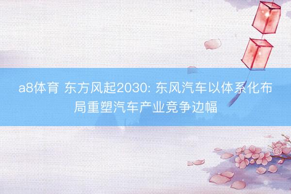 a8体育 东方风起2030: 东风汽车以体系化布局重塑汽车产业竞争边幅